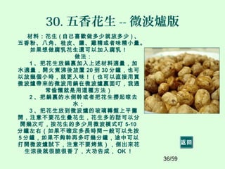 36/59
30. 五香花生 -- 微波爐版
材料：花生 ( 自己喜歡做多少就放多少 ) 、
五香粉、八角、桂皮、鹽、雞精或者味精小量。
如果想做腐乳花生還可以加入腐乳！
做法：
1 、把花生放鍋裏加入上述材料適量，加
水適量，開火煮沸後放置 20 到 30 分鐘，也可
以放幾個小時，就更入味！（也可以直接用買
微波爐帶來的微波用鍋在微波爐裏面叮，我通
常偷懶就是用這種方法）
2 、把鍋裏的水倒幹或者把花生撈起晾去
水；
3 、把花生放到微波爐的玻璃轉盤上平攤
開，注意不要花生疊花生，花生多的話可以分
開幾次叮，按花生的多少用微波模式叮 5-10
分鐘左右（如果不確定多長時間一般可以先按
5 分鐘，如果不夠幹再多叮幾分鐘，途中可以
打開微波爐試下，注意不要烤焦），倒出來花
生涼後就很脆很香了，大功告成， OK ！
返回
 