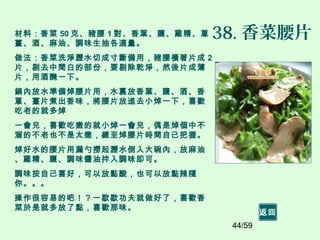 44/59
38. 香菜腰片材料：香菜 50 克、豬腰 1 對、香葉、鹽、雞精、蔥
薑、酒、麻油、調味生抽各適量。
做法：香菜洗淨瀝水切成寸斷備用，豬腰橫著片成 2
片，剔去中間白的部份，要剔除乾淨，然後片成薄
片，用酒醃一下。
鍋內放水準備焯腰片用，水裏放香葉、鹽、酒、香
蔥、薑片煮出香味，將腰片放進去小焯一下，喜歡
吃老的就多焯
一會兒，喜歡吃嫩的就小焯一會兒，偶是焯個中不
溜的不老也不是太嫩，總至焯腰片時間自己把握。
焯好水的腰片用漏勺撈起瀝水倒入大碗內，放麻油
、雞精、鹽、調味醬油拌入調味即可。
調味按自己喜好，可以放點酸，也可以放點辣隨
你。。。
操作很容易的吧！？一歇歇功夫就做好了，喜歡香
菜於是就多放了點，喜歡那味。
返回
 