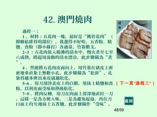 48/59
42. 澳門燒肉
過程一：
1 、材料：五花肉一塊，最好是“挑骨花肉”（
即聯結排骨的部位），我選得不好哈，五香粉、精
鹽、食粉（即小蘇打）各適量，竹簽數支。
2~3 ：五花肉放入燒沸的清水中，慢火煮至七至
八成熟，撈起用流動的清水漂冷，此 驟稱為“煮步
”。
4 、然後將五花肉皮面向上，用竹簽在豬皮上密
密地垂直紮上無數小孔，此 驟稱為“松針”，孔步
紮得越多 出來皮就越松化。烤
5~6 、用刀刮淨表皮上的白膜，塗抹上精鹽和食
粉，以利皮面受味和熟後松化。
7~9 、將肉反轉，用刀在肉面上深深地直拉一刀
，這樣一是為方便入味，二是為避免起泡，再在刀
口面上均 地抹上五香鹽，此 驟稱作“受味”。勻 步
（下一頁“過程二”）
返回
 