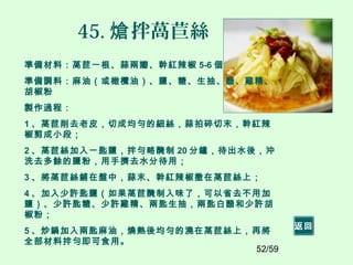 52/59
45. 拌萵苣絲熗
準備材料：萵苣一根、蒜兩瓣、幹紅辣椒 5-6 個
準備調料：麻油（或橄欖油）、鹽、糖、生抽、醋、雞精、
胡椒粉
製作過程：
1 、萵苣削去老皮，切成均勻的細絲，蒜拍碎切末，幹紅辣
椒剪成小段；
2 、萵苣絲加入一匙鹽，拌勻略醃制 20 分鐘，待出水後，沖
洗去多餘的鹽粉，用手擠去水分待用；
3 、將萵苣絲鋪在盤中，蒜末、幹紅辣椒撒在萵苣絲上；
4 、加入少許匙鹽（如果萵苣醃制入味了，可以省去不用加
鹽）、少許匙糖、少許雞精、兩匙生抽，兩匙白醋和少許胡
椒粉；
5 、炒鍋加入兩匙麻油，燒熱後均勻的澆在萵苣絲上，再將
全部材料拌勻即可食用。
返回
 
