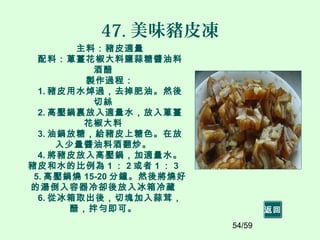 54/59
47. 美味豬皮凍
主料：豬皮適量
配料：蔥薑花椒大料鹽蒜糖醬油料
酒醋
製作過程：
1. 豬皮用水焯過，去掉肥油。然後
切絲
2. 高壓鍋裏放入適量水，放入蔥薑
花椒大料
3. 油鍋放糖，給豬皮上糖色。在放
入少量醬油料酒翻炒。
4. 將豬皮放入高壓鍋，加適量水。
豬皮和水的比例為 1 ： 2 或者 1 ： 3
5. 高壓鍋燒 15-20 分鐘。然後將燒好
的湯倒入容器冷卻後放入冰箱冷藏
6. 從冰箱取出後，切塊加入蒜茸，
醋，拌勻即可。 返回
 
