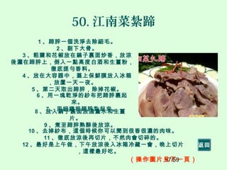 57/59
50. 江南菜紮蹄
1 、蹄胖一個洗淨去除細毛。
2 、剔下大骨。
3 、粗鹽和花椒放在鍋子裏面炒香，放涼
後灑在蹄胖上，倒入一點高度白酒和生薑粉，
徹底搓勻香料。
4 、放在大容器中，蓋上保鮮膜放入冰箱
，放置一天一夜。
5 、第二天取出蹄胖，除掉花椒。
6 、用一塊乾淨的紗布把蹄胖裹起
來。
7 、用細繩把蹄胖紮起來。8 、放入鍋子裏面放適量水和生薑
片。
9 、煮至蹄胖熟酥後放涼。
10 、去掉紗布，這個時候你可以聞到很香很濃的肉味。
11 、徹底放涼後再切片，不然肉會切碎的。
12 、最好是上午做，下午放涼後入冰箱冷藏一會，晚上切片
，這樣最好吃。
（操作圖片見下一頁）
返回
 