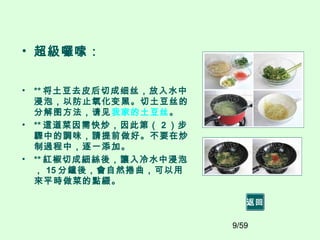 9/59
• 超級囉嗦：
• ** 将土豆去皮后切成细丝，放入水中
浸泡，以防止氧化变黑。切土豆丝的
分解图方法，请见我家的土豆丝。
• ** 這道菜因需快炒，因此第（ 2 ）步
驟中的調味，請提前做好。不要在炒
制過程中，逐一添加。
• ** 紅椒切成細絲後，讓入冷水中浸泡
， 15 分鐘後，會自然捲曲，可以用
來平時做菜的點綴。
返回
 