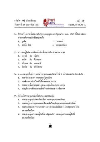 รหัสวิชา 02 สังคมศึกษา
วันศุกร์ที่ 29 กุมภาพันธ์ 2551 เวลา 08.30 - 10.30 น.
หน้า 15
54. โครงสร้างการแบ่งอำนาจในรัฐธรรมนูญของสหรัฐอเมริกา ค.ศ. 1787 ได้รับอิทธิพล
จากแนวคิดของนักปรัชญาคนใด
1. รุสโซ 2. วอลแตร์
3. จอห์น ล็อก 4. มองเตสกิเออ
55. ประเทศคู่ใดมีความขัดแย้งกันเนื่องจากประเด็นทางศาสนา
1. เกาหลี กับ ญี่ปุ่น
2. สเปน กับ โปรตุเกส
3. ฝรั่งเศส กับ เยอรมนี
4. อินเดีย กับ ปากีสถาน
56. สงครามโลกครั้งที่ 2 แตกต่างจากสงครามโลกครั้งที่ 1 อย่างชัดเจนในประเด็นใด
1. การเข้าร่วมสงครามของสหรัฐอเมริกา
2. การที่สหภาพโซเวียตไม่ได้เข้าร่วมสงคราม
3. การขยายพื้นที่ของสมรภูมิและความร้ายแรงของอาวุธ
4. การยุติความขัดแย้งและจัดตั้งองค์การระหว่างประเทศ
57. ข้อใดคือความหมายที่แท้จริงของสงครามเย็น
1. การแบ่งกลุ่มประเทศพันธมิตร และกลุ่มประเทศอักษะ
2. การต่อสู้ระหว่างอุดมการณ์ประชาธิปไตยกับอุดมการณ์คอมมิวนิสต์
3. การต่อสู้และแข่งขันในการสร้างอาวุธนิวเคลียร์ระหว่างสหรัฐอเมริกากับ
สหภาพโซเวียต
4. การแบ่งกลุ่มประเทศผู้ฝักใฝ่สหรัฐอเมริกา และกลุ่มประเทศผู้ฝักใฝ่
สหภาพโซเวียต
 