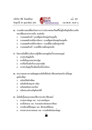 รหัสวิชา 02 สังคมศึกษา
วันศุกร์ที่ 29 กุมภาพันธ์ 2551 เวลา 08.30 - 10.30 น.
หน้า 13
46. ระบบอัตราแลกเปลี่ยนเงินตราระหว่างประเทศของไทยที่ใช้อยู่ในปัจจุบันคือระบบใด
และเปลี่ยนมาจากระบบใด ตามลำดับ
1. ระบบลอยตัวเสรี ระบบที่ผูกค่ากับกลุ่มเงินสกุลอื่น
2. ระบบลอยตัวภายใต้การจัดการ ระบบที่ผูกค่ากับกลุ่มเงินสกุลอื่น
3. ระบบลอยตัวภายใต้การจัดการ ระบบที่มีความยืดหยุ่นจำกัด
4. ระบบลอยตัวเสรี ระบบที่มีความยืดหยุ่นจำกัด
47. กิจกรรมใดที่ถือว่าเป็นการปฏิวัติทางเศรษฐกิจครั้งแรกของมนุษย์
1. การประดิษฐ์คันไถ
2. การตั้งถิ่นฐานและเพาะปลูก
3. การใช้เครื่องจักรในระบบการผลิต
4. การประดิษฐ์เครื่องมือเครื่องใช้ด้วยโลหะ
48. พระราชพงศาวดารสมัยอยุธยาฉบับใดที่นักประวัติศาสตร์ยอมรับว่ามีข้อมูล
ถูกต้องที่สุด
1. ฉบับบริติชมิวเซียม
2. ฉบับพันจันทนุมาศ (เจิม)
3. ฉบับสมเด็จพระพนรัตน์
4. ฉบับหลวงประเสริฐอักษรนิติ์
49. ข้อใดคือขั้นตอนแรกของวิธีการทางประวัติศาสตร์
1. การค้นหาข้อมูล และ รวบรวมหลักฐาน
2. การตั้งคำถาม และ กำหนดประเด็นของการศึกษา
3. การอธิบายที่มีเหตุผล และ มีคำตอบที่ชัดเจน
4. การแสวงหาความหมาย และ ความสัมพันธ์ของข้อมูล
 