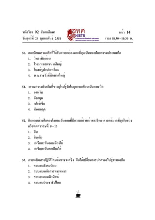 รหัสวิชา 02 สังคมศึกษา
วันศุกร์ที่ 29 กุมภาพันธ์ 2551 เวลา 08.30 - 10.30 น.
หน้า 14
50. สถาปัตยกรรมกรีกที่ได้รับการยกย่องมากที่สุดเป็นสถาปัตยกรรมประเภทใด
1. วิหารหินอ่อน
2. โรงมหรสพขนาดใหญ่
3. โบสถ์รูปแปดเหลี่ยม
4. พระราชวังที่มีขนาดใหญ่
51. วรรณกรรมอินเดียที่ชาวยุโรปรู้จักในยุคแรกเขียนเป็นภาษาใด
1. อาหรับ
2. อังกฤษ
3. เปอร์เซีย
4. สันสกฤต
52. ดินแดนส่วนใดของโลกตะวันออกที่มีความก้าวหน้าทางวิทยาศาสตร์มากที่สุดในช่วง
คริสต์ศตวรรษที่ 8 - 13
1. จีน
2. อินเดีย
3. เอเชียตะวันออกเฉียงใต้
4. เอเชียตะวันตกเฉียงใต้
53. ภายหลักการปฏิวัติโค่นล้มราชวงศ์ชิง จีนได้เปลี่ยนการปกครองไปสู่ระบอบใด
1. ระบอบสังคมนิยม
2. ระบอบเผด็จการทางทหาร
3. ระบอบคอมมิวนิสต์
4. ระบอบประชาธิปไตย
 