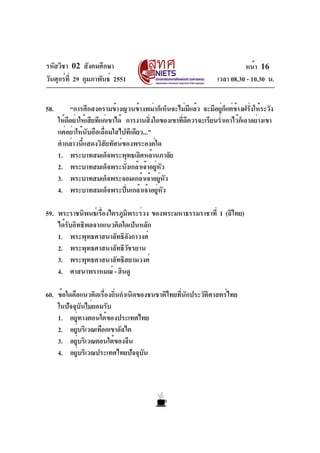 รหัสวิชา 02 สังคมศึกษา
วันศุกร์ที่ 29 กุมภาพันธ์ 2551 เวลา 08.30 - 10.30 น.
หน้า 16
58. “การศึกสงครามข้างญวนข้างพม่าก็เห็นจะไม่มีแล้ว จะมีอยู่ก็แต่ข้างฝรั่งให้ระวัง
ให้ดีอย่าให้เสียทีแก่เขาได้ การงานสิ่งใดของเขาที่ดีควรจะเรียนร่ำเอาไว้ก็เอาอย่างเขา
แต่อย่าให้นับถือเลื่อมใสไปทีเดียว...”
คำกล่าวนี้แสดงวิสัยทัศน์ของพระองค์ใด
1. พระบาทสมเด็จพระพุทธเลิศหล้านภาลัย
2. พระบาทสมเด็จพระนั่งเกล้าเจ้าอยู่หัว
3. พระบาทสมเด็จพระจอมเกล้าเจ้าอยู่หัว
4. พระบาทสมเด็จพระปิ่นเกล้าเจ้าอยู่หัว
59. พระราชนิพนธ์เรื่องไตรภูมิพระร่วง ของพระมหาธรรมราชาที่ 1 (ลิไทย)
ได้รับอิทธิพลจากแนวคิดใดเป็นหลัก
1. พระพุทธศาสนาลัทธิลังกาวงศ์
2. พระพุทธศาสนาลัทธิวัชรยาน
3. พระพุทธศาสนาลัทธิสยามวงศ์
4. ศาสนาพราหมณ์ - ฮินดู
60. ข้อใดคือแนวคิดเรื่องถิ่นกำเนิดของชนชาติไทยที่นักประวัติศาสตร์ไทย
ในปัจจุบันไม่ยอมรับ
1. อยู่ทางตอนใต้ของประเทศไทย
2. อยู่บริเวณเทือกเขาอัลไต
3. อยู่บริเวณตอนใต้ของจีน
4. อยู่บริเวณประเทศไทยปัจจุบัน
 