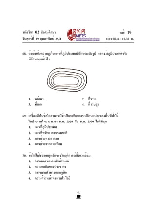 รหัสวิชา 02 สังคมศึกษา
วันศุกร์ที่ 29 กุมภาพันธ์ 2551 เวลา 08.30 - 10.30 น.
หน้า 19
68. ถ้าเส้นชั้นความสูงในแผนที่ภูมิประเทศมีลักษณะดังรูป แสดงว่าภูมิประเทศจริง
มีลักษณะอย่างไร
1. หน้าผา 2. ที่ราบ
3. ที่ลาด 4. ที่ราบสูง
69. เครื่องมือในข้อใดสามารถใช้เปรียบเทียบการเปลี่ยนแปลงของพื้นที่ป่าไม้
ในประเทศไทยระหว่าง พ.ศ. 2520 กับ พ.ศ. 2550 ได้ดีที่สุด
1. แผนที่ภูมิประเทศ
2. แผนที่ทรัพยากรธรรมชาติ
3. ภาพถ่ายทางอากาศ
4. ภาพถ่ายจากดาวเทียม
70. ข้อใดไม่ใช่สาเหตุหลักของวิกฤติการณ์สิ่งแวดล้อม
1. การลดลงของระดับน้ำทะเล
2. ความแออัดของประชากร
3. การขยายตัวทางเศรษฐกิจ
4. ความก้าวหน้าทางเทคโนโลยี
 
