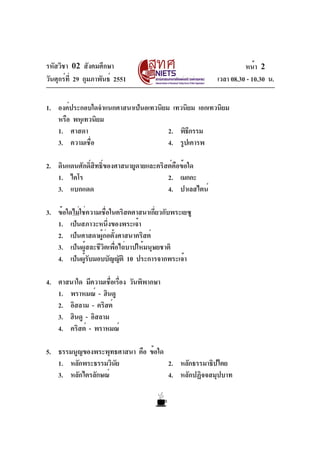 รหัสวิชา 02 สังคมศึกษา
วันศุกร์ที่ 29 กุมภาพันธ์ 2551 เวลา 08.30 - 10.30 น.
หน้า 2
1. องค์ประกอบใดจำแนกศาสนาเป็นอเทวนิยม เทวนิยม เอกเทวนิยม
หรือ พหุเทวนิยม
1. ศาสดา 2. พิธีกรรม
3. ความเชื่อ 4. รูปเคารพ
2. ดินแดนศักดิ์สิทธิ์ของศาสนายูดายและคริสต์คือข้อใด
1. ไคโร 2. เมกกะ
3. แบกแดด 4. ปาเลสไตน์
3. ข้อใดไม่ใช่ความเชื่อในคริสตศาสนาเกี่ยวกับพระเยซู
1. เป็นสภาวะหนึ่งของพระเจ้า
2. เป็นศาสดาผู้ก่อตั้งศาสนาคริสต์
3. เป็นผู้สละชีวิตเพื่อไถ่บาปให้มนุษยชาติ
4. เป็นผู้รับมอบบัญญัติ 10 ประการจากพระเจ้า
4. ศาสนาใด มีความเชื่อเรื่อง วันพิพากษา
1. พราหมณ์ - ฮินดู
2. อิสลาม - คริสต์
3. ฮินดู - อิสลาม
4. คริสต์ - พราหมณ์
5. ธรรมนูญของพระพุทธศาสนา คือ ข้อใด
1. หลักพระธรรมวินัย 2. หลักธรรมาธิปไตย
3. หลักไตรลักษณ์ 4. หลักปฏิจจสมุปบาท
 