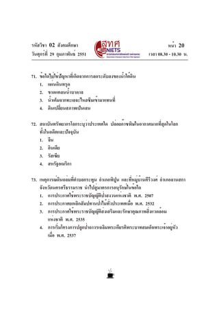 รหัสวิชา 02 สังคมศึกษา
วันศุกร์ที่ 29 กุมภาพันธ์ 2551 เวลา 08.30 - 10.30 น.
หน้า 20
71. ข้อใดไม่ใช่ปัญหาที่เกิดจากการลดระดับลงของน้ำใต้ดิน
1. แผ่นดินทรุด
2. ขาดแคลนน้ำบาดาล
3. น้ำเค็มจากทะเลจะไหลซึมเข้ามาแทนที่
4. ดินเปลี่ยนสภาพเป็นเลน
72. สถาบันทรัพยากรโลกระบุว่าประเทศใด ปล่อยก๊าซพิษในอากาศมากที่สุดในโลก
ทั้งในอดีตและปัจจุบัน
1. จีน
2. อินเดีย
3. รัสเซีย
4. สหรัฐอเมริกา
73. เหตุการณ์ดินถล่มที่ตำบลกระทูน อำเภอพิปูน และที่หมู่บ้านคีรีวงศ์ อำเภอลานสกา
จังหวัดนครศรีธรรมราช นำไปสู่มาตรการอนุรักษ์ในข้อใด
1. การประกาศใช้พระราชบัญญัติป่าสงวนแห่งชาติ พ.ศ. 2507
2. การประกาศยกเลิกสัมปทานป่าไม้ทั่วประเทศเมื่อ พ.ศ. 2532
3. การประกาศใช้พระราชบัญญัติส่งเสริมและรักษาคุณภาพสิ่งแวดล้อม
แห่งชาติ พ.ศ. 2535
4. การเริ่มโครงการปลูกป่าถาวรเฉลิมพระเกียรติพระบาทสมเด็จพระเจ้าอยู่หัว
เมื่อ พ.ศ. 2537
 