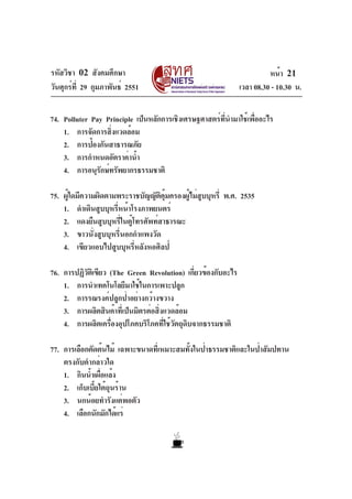 รหัสวิชา 02 สังคมศึกษา
วันศุกร์ที่ 29 กุมภาพันธ์ 2551 เวลา 08.30 - 10.30 น.
หน้า 21
74. Polluter Pay Principle เป็นหลักการเชิงเศรษฐศาสตร์ที่นำมาใช้เพื่ออะไร
1. การจัดการสิ่งแวดล้อม
2. การป้องกันสาธารณภัย
3. การกำหนดอัตราค่าน้ำ
4. การอนุรักษ์ทรัพยากรธรรมชาติ
75. ผู้ใดมีความผิดตามพระราชบัญญัติคุ้มครองผู้ไม่สูบบุหรี่ พ.ศ. 2535
1. ดำเดินสูบบุหรี่หน้าโรงภาพยนตร์
2. แดงยืนสูบบุหรี่ในตู้โทรศัพท์สาธารณะ
3. ขาวนั่งสูบบุหรี่นอกกำแพงวัด
4. เขียวแอบไปสูบบุหรี่หลังหอศิลป์
76. การปฏิวัติเขียว (The Green Revolution) เกี่ยวข้องกับอะไร
1. การนำเทคโนโลยีมาใช้ในการเพาะปลูก
2. การรณรงค์ปลูกป่าอย่างกว้างขวาง
3. การผลิตสินค้าที่เป็นมิตรต่อสิ่งแวดล้อม
4. การผลิตเครื่องอุปโภคบริโภคที่ใช้วัตถุดิบจากธรรมชาติ
77. การเลือกตัดต้นไม้ เฉพาะขนาดที่เหมาะสมทั้งในป่าธรรมชาติและในป่าสัมปทาน
ตรงกับคำกล่าวใด
1. กินน้ำเผื่อแล้ง
2. เก็บเบี้ยใต้ถุนร้าน
3. นกน้อยทำรังแต่พอตัว
4. เลือกนักมักได้แร่
 