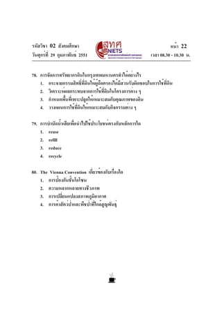 รหัสวิชา 02 สังคมศึกษา
วันศุกร์ที่ 29 กุมภาพันธ์ 2551 เวลา 08.30 - 10.30 น.
หน้า 22
78. การจัดการทรัพยากรดินในกรุงเทพมหานครทำได้อย่างไร
1. กระจายกรรมสิทธิ์ที่ดินให้ผู้ถือครองได้มีส่วนรับผิดชอบในการใช้ที่ดิน
2. วิเคราะห์ผลกระทบจากการใช้ที่ดินในโครงการต่าง ๆ
3. กำหนดพื้นที่เพาะปลูกให้เหมาะสมกับคุณภาพของดิน
4. วางแผนการใช้ที่ดินให้เหมาะสมกับกิจกรรมต่าง ๆ
79. การบำบัดน้ำเสียเพื่อนำไปใช้ประโยชน์ตรงกับหลักการใด
1. reuse
2. refill
3. reduce
4. recycle
80. The Vienna Convention เกี่ยวข้องกับเรื่องใด
1. การป้องกันชั้นโอโซน
2. ความหลากหลายทางชีวภาพ
3. การเปลี่ยนแปลงสภาพภูมิอากาศ
4. การค้าสัตว์ป่าและพืชป่าที่ใกล้สูญพันธุ์
 