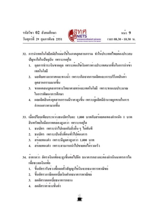 รหัสวิชา 02 สังคมศึกษา
วันศุกร์ที่ 29 กุมภาพันธ์ 2551 เวลา 08.30 - 10.30 น.
หน้า 9
32. การนำเทคโนโลยีสมัยใหม่มาใช้ในภาคอุตสาหกรรม ทำให้ประเทศไทยต้องประสบ
ปัญหาใดในปัจจุบัน เพราะเหตุใด
1. ดุลการชำระเงินขาดดุล เพราะต้องใช้เงินตราต่างประเทศมากขึ้นในการนำเข้า
เทคโนโลยี
2. มลพิษทางอากาศและทางน้ำ เพราะเกิดจากการผลิตและการบริโภคสินค้า
อุตสาหกรรมมากขึ้น
3. ขาดแคลนบุคลากรทางวิทยาศาสตร์และเทคโนโลยี เพราะขาดงบประมาณ
ในการพัฒนาการศึกษา
4. ผลผลิตสินค้าอุตสาหกรรมมีราคาสูงขึ้น เพราะผู้ผลิตมีอำนาจผูกขาดในการ
กำหนดราคามากขึ้น
33. เมื่อเปรียบเทียบระหว่างธนบัตรใบละ 1,000 บาทกับสร้อยคอทองคำหนัก 1 บาท
สินทรัพย์ใดมีสภาพคล่องสูงกว่า เพราะเหตุใด
1. ธนบัตร เพราะนำไปแลกกับสิ่งอื่น ๆ ได้ทันที
2. ธนบัตร เพราะเป็นสิ่งที่คนทั่วไปต้องการ
3. สร้อยทองคำ เพราะมีมูลค่าสูงกว่า 1,000 บาท
4. สร้อยทองคำ เพราะสามารถนำไปขายต่อได้รวดเร็ว
34. ถ้าคาดว่า อัตราเงินเฟ้อจะสูงขึ้นต่อไปอีก ธนาคารกลางจะต้องดำเนินมาตรการใด
เพื่อชะลอเงินเฟ้อ
1. ขึ้นอัตรารับช่วงซื้อลดตั๋วสัญญาใช้เงินจากธนาคารพาณิชย์
2. ขึ้นอัตราภาษีดอกเบี้ยเงินฝากธนาคารพาณิชย์
3. ลดอัตราดอกเบี้ยธนาคารกลาง
4. ลดอัตราค่าจ้างขั้นต่ำ
 