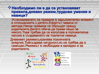 Необходимо ли е да се установяват

правила,дневен режим,трудови умения и
навици?

Установяването на правила е задължителен елемент
в отношенията с детето.Ефектът зависи от
метода.Някои правила се обръщат срещу
родителите.Детето обича да прави нещо за
някого.Това трябва да се използва в положитепна
насока в създаването на тоалетни навици.
Дневният режимсъхранява психичната
енергия.Тойсъздава сигурност,но не трябва да е
самоцел.Режимът е необходим и валиден и за
родителите.

 