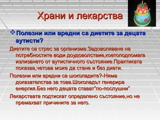 Храни и лекарства
Полезни или вредни са диетите за децата
аутисти?
Диетите са стрес за организма.Задоволяване на
потребностите води доудоволствие,коетоподпомага
излизането от аутистичното състояние.Практиката
показва,четова може да стане и без диети.
Полезни или вредни са шоколадите?-Няма
доказателства за това.Шоколадът генерира
енергия.Без него децата стават”по-послушни”
Лекарствата подтискат определено състояние,но не
премахват причините за него.

 