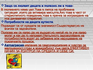  Защо се люлеят децата и полезно ли е това?
В люлеенето няма цел.Това е липса на проблемна
ситуация ,която да активира мисълта.Ако това е част от
стериотипното поведение,това е пречка за изграждане на
нов динамичен стериотип.
 Потребности на децата аутисти.
Пораждат се от нуждата за значимост.Съществуват,но не
всички са задоволени.
Показва им се какво да не вършат,но никой не ги учи какво
могат и как да го направят.Непълното задоволяване на
потребностите,водят до забавяне или нарушаване на
психичните процеси.
 Автоагресия-желание за самоунищожение и чувство за
малоценност,страх и враждебност към света.ЕФЕКТИВЕН
НАЧИН ЗА КОНТРОЛ НА СРЕДАТА И СЕБЕ СИ.

 