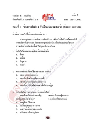 รหัสวิชา 01 ภาษาไทย
วันอาทิตย์ท่ี 26 กุมภาพันธ์ 2549

หน้า 2
เวลา 12.00 - 14.00 น.

ตอนที่ 1 ข้อสอบปรนัย 4 ตัวเลือก จำนวน 84 ข้อ (ข้อละ 1 คะแนน)
อ่านข้อความต่อไปนีแล้วตอบคำถามข้อ 1 - 2
้
พวกเราทุกคนควรช่วยกันประหยัดพลังงาน เพือจะได้มพลังงานใช้ตลอดไป
่
ี
เพราะถ้าเราไม่ประหยัด กิจการแทบทุกอย่างในบ้านเมืองก็จะชะงักงันไปหมด
ความเดือดร้อนก็จะเกิดขึนทัวไปทุกระดับของสังคม
้ ่
1. ข้อใดไม่ใช่เจตนาของผู้เขียนข้อความข้างต้น
1. ชี้แจง
2. ขอร้อง
3. เชิญชวน
4. แนะนำ
2. ข้อความข้างต้นใช้กลวิธีการนำเสนอตามข้อใด
1. แสดงเหตุผลที่หนักแน่น
2. แสดงให้เห็นทั้งด้านดีและด้านเสีย
3. แสดงให้ประจักษ์ถึงการมีส่วนร่วม
4. แสดงให้ประจักษ์ถึงความน่าเชื่อถือของผู้พูด
3. ข้อใดเป็นใจความสำคัญของข้อความต่อไปนี้
ความไม่พอใจจนเป็นคนเข็ญ
พอแล้วเป็นเศรษฐีมหาศาล
จนทั้งนอกทั้งในไม่ได้การ
จงคิดอ่านแก้จนเป็นคนมี
1. ต้องรูจกหาวิธแก้จน
้ั
ี
2. ไม่มีใครปรารถนาความจน
3. จนทรัพย์แล้วอย่าจนความคิด
4. จะไม่จนถ้าเป็นคนรูจกพอ
้ั

 
