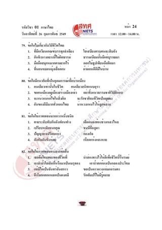 รหัสวิชา 01 ภาษาไทย
วันอาทิตย์ท่ี 26 กุมภาพันธ์ 2549
79. ข้อใดไม่เกี่ยวกับวิถีชีวิตไทย
1. ทีมเี กวียนเกณฑ์บรรทุกลำเลียง
่
2. อันชิงนางอย่างนีไม่ผดธรรม์
้ ิ
3. มือถือสมุกหมากตามยากไร้
4. ทีนอนหมอนมุงเสืออ่อน
่
้ ่

หน้า 24
เวลา 12.00 - 14.00 น.
ใส่เสบียงครบคนละสิบถัง
ธรรมเนียมนันมีแต่บราณมา
้
ุ
ดอกไม้ธปเทียนถือติดมา
ู
ผ้าผ่อนดีดีมีในบ้าน

80. ข้อใดมีแนวคิดที่เป็นอุดมการณ์เพื่อบ้านเมือง
1. คนเดียวเท่านั้นในชีวิต
คนเดียวสนิทแนบอุรา
2. ขอคนเมืองอยูเ่ มืองสร้างเมืองแล้ว อย่าทิ้งแนวธรรมชาติวิบัติก่อน
3. จะแน่วแน่แก้ไขในสิ่งผิด
จะรักชาติจนชีวิตเป็นผุยผง
4. อันของดีมีมากทั่วแดนไทย
น่าหวงแหนไว้ให้ลูกหลาน
81. ข้อใดใช้ภาพพจน์มากกว่าหนึ่งชนิด
1. ตายระดับทับกันดังฟอนฟาง
2. เปรียบหนักชนกคุณ
3. ปัญญาค่าเปรียบแก้ว
4. ดังหับดับหิ่งห้อย

เลือดนองท้องช้างเหลวไหล
ชนนีคือภูผา
ก่องเก็จ
เหือดแห้งแสงหาย

82. ข้อใดใช้ภาพพจน์ต่างจากข้ออื่น
1. เธอคือโคมทองของชีวิตพี่
นำส่องทางไว้ให้ดีเพื่อชีวิตนี้รื่นรมย์
2. เอาลำน้ำใสเย็นนีหรือมาเป็นเมรุทอง
่
เอาน้ำตกก้องเป็นกลองประโคม
3. แม้มได้เป็นจันทร์อนสกาว
ิ
ั
ขอเป็นดาวดวงแจ่มแอร่มตา
4. ถึงโลกแตกแหลกเป็นผงคลี
รักเต็มปรีไม่มรคลาย
่ ี ู้

 