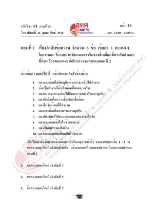 รหัสวิชา 01 ภาษาไทย
วันอาทิตย์ท่ี 26 กุมภาพันธ์ 2549

หน้า 26
เวลา 12.00 - 14.00 น.

ตอนที่ 2 เรียงลำดับข้อความ จำนวน 6 ข้อ (ข้อละ 1 คะแนน)
ในการตอบ ให้กากบาททับหมายเลขในช่องสี่เหลี่ยมที่ตรงกับคำตอบ
ที่ท่านเลือกของแต่ละข้อในกระดาษคำตอบตอนที่ 2
อ่านข้อความต่อไปนี้ แล้วทำตามคำสั่งข้างท้าย
1.
2.
3.
4.
5.
6.
7.
8.
9.
10.

แดงและน้อยไปเดินดูสินค้าก่อนจะกลับไปทำงาน
น้อยรีบทำงานให้เสร็จก่อนที่แดงจะมารับ
แดงอยากจะชวนน้อยไปกินอาหารกลางวันและคุยกัน
แดงคิดถึงเพื่อนร่วมชั้นเรียนชื่อน้อย
แดงไปรับน้อยที่ที่ทำงาน
แดงและน้อยกินอาหารพลางคุยกัน
แดงโทรศัพท์ไปชวนน้อยและบอกว่าจะไปรับ
แดงและน้อยเข้าไปในร้านอาหาร
แดงเรียกบริกรมาคิดเงิน
แดงและน้อยแยกกันกลับไปทำงาน

เมือเรียงลำดับข้อความข้างต้นตามลำดับเหตุการณ์แล้ว จงตอบคำถามข้อ 1 - 3 ว่า
่
ข้อความตอนใดเป็นลำดับที่เท่าใด แล้วกากบาทที่หมายเลขคำตอบในกระดาษคำตอบ
ตอนที่ 2
1. ข้อความตอนใดเป็นลำดับที่ 3
2. ข้อความตอนใดเป็นลำดับที่ 5
3. ข้อความตอนใดเป็นลำดับที่ 7

 