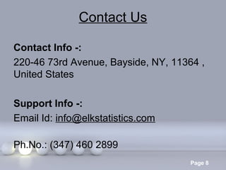 Contact Us
Contact Info -:
220-46 73rd Avenue, Bayside, NY, 11364 ,
United States
Support Info -:
Email Id: info@elkstatistics.com
Ph.No.: (347) 460 2899
Powerpoint Templates

Page 8

 