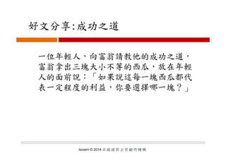 好文分享:成功之道好文分享:成功之道
一位年輕人，向富翁請教他的成功之道，
富翁拿出三塊大小不等的西瓜，放在年輕
人的面前說：「如果說這每一塊西瓜都代人的面前說 如果說這每一塊西瓜都代
表一定程度的利益，你要選擇哪一塊？」
Isoiem © 2014 卓 越 國 際 企 管 顧 問 機 構
 