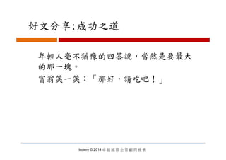 好文分享:成功之道好文分享:成功之道
年輕人毫不猶豫的回答說，當然是要最大
的那一塊。
富翁笑一笑：「那好，請吃吧！」富翁笑一笑： 那好，請吃吧！」
Isoiem © 2014 卓 越 國 際 企 管 顧 問 機 構
 