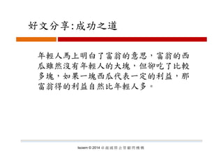 好文分享:成功之道好文分享:成功之道
年輕人馬上明白了富翁的意思，富翁的西
瓜雖然沒有年輕人的大塊，但卻吃了比較
多塊，如果一塊西瓜代表一定的利益，那多塊 如果一塊西瓜代表一定的利益 那
富翁得的利益自然比年輕人多。
Isoiem © 2014 卓 越 國 際 企 管 顧 問 機 構
 