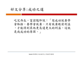 好文分享:成功之道好文分享:成功之道
吃完西瓜，富翁隨即說：「想成功就要學
會取捨，要學會放棄，只有放棄眼前利益
，才能得到其他更長遠更大的利益，這就才能得到其他更長遠更大的利益 這就
是我成功的原因。」
Isoiem © 2014 卓 越 國 際 企 管 顧 問 機 構
 
