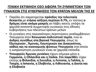 ΓΕΝΙΚΗ ΕΚΤΙΜΗΣΗ ΟΣΟ ΑΦΟΡΑ ΤΗ ΣΥΜΜΕΤΟΧΗ ΤΩΝ 
ΓΥΝΑΙΚΩΝ ΣΤΙΣ ΚΥΒΕΡΝΗΣΕΙΣ ΤΩΝ ΚΡΑΤΩΝ ΜΕΛΩΝ ΤΗΣ ΕΕ 
• Παρόλο ότι παρατηρείται πρόοδος την τελευταία 
δεκαετία με ετήσια αύξηση περίπου 0.7%, εν τούτοις ο 
δρόμος είναι ακόμα μακρύς αν λάβει κανείς υπόψη τα 
χαμηλά ποσοστά συμμετοχής γυναικών στις εθνικές 
κυβερνήσεις των πλείστων κρατών μελών 
• Οι γυναίκες στις περισσότερες περιπτώσεις αναλαμβάνουν 
Υπουργεία στον Κοινωνικο-πολιτιστικό τομέα, ενώ οι 
άνδρες συνήθως στα βασικά Υπουργεία, όπως το 
Εξωτερικών , Άμυνας, Εσωτερικών και Δικαιοσύνης, 
καθώς και τα οικονομικής φύσεως Υπουργεία στα οποία 
η εκπροσώπηση γυναικών είναι σε χαμηλά επίπεδα. 
• Υπουργούς Άμυνας γυναίκες έχουν σήμερα μόνο η 
Γερμανία, η Ολλανδία και η Ιταλία. Στο παρελθόν είχαν 
επίσης η Φιλανδία, η Σουηδία, η Λετονία, η Γαλλία, η 
Τσεχία, η Ισπανία, η Σλοβενία, η Λιθουανία, η Δανία και 
η Σλοβακία 
 