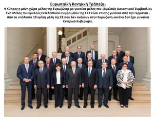 Ευρωπαϊκή Κεντρική Τράπεζα- 
Η Κύπρος η μόνη χώρα-μέλος της Ευρωζώνης με γυναίκα μέλος του 18μελούς Διοικητικού Συμβουλίου 
Ένα Μέλος του 6μελούς Εκτελεστικού Συμβουλίου της ΕΚΤ είναι επίσης γυναίκα από την Γερμανία . 
Από τα υπόλοιπα 10 κράτη μέλη της ΕΕ που δεν ανήκουν στην Ευρωζώνη κανένα δεν έχει γυναίκα 
Κεντρικό Κυβερνήτη. 
 