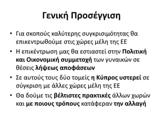 Γενική Προσέγγιση 
• Για σκοπούς καλύτερης συγκρισιμότητας θα 
επικεντρωθούμε στις χώρες μέλη της ΕΕ 
• Η επικέντρωση μας θα εστιαστεί στην Πολιτική 
και Οικονομική συμμετοχή των γυναικών σε 
θέσεις λήψεως αποφάσεων 
• Σε αυτούς τους δύο τομείς η Κύπρος υστερεί σε 
σύγκριση με άλλες χώρες μέλη της ΕΕ 
• Θα δούμε τις βέλτιστες πρακτικές άλλων χωρών 
και με ποιους τρόπους κατάφεραν την αλλαγή 
 