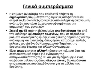 Γενικά συμπεράσματα 
• Η επίμονη ανισότητα που επικρατεί πλήττει τη 
δημοκρατική νομιμότητα της λήψεως αποφάσεων και 
στερεί τις Ευρωπαϊκές κοινωνίες από αυξημένη οικονομική 
ανάπτυξη, που είναι άμεσα συνυφασμένη με την 
συμμετοχή των γυναικών 
• Στερεί την ΕΕ από τη βελτιωμένη αποδοτικότητα και από 
την καλύτερη αξιοποίηση ταλέντων, που σε περιόδους 
μάλιστα οικονομικής κρίσης είναι ζωτικής σημασίας για την 
ανάκαμψη και ανάπτυξη, όπως έχουν καταδείξει πολλές 
μελέτες του Διεθνούς Νομισματικού Ταμείου, της 
Ευρωπαϊκής Ένωσης και άλλων Οργανισμών. 
• Είναι απαραίτητη η αλλαγή τόσο στον πολιτικό όσο και 
στον οικονομικό τομέα για ενίσχυση της 
ανταγωνιστικότητας της ΕΕ και για τη δημιουργία ενός 
αειφόρου μέλλοντος όπου όλες οι φωνές θα ακούονται 
στις αποφάσεις που λαμβάνονται για το μέλλον της 
Ευρώπης. 
 