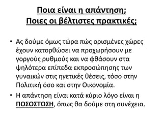 Ποια είναι η απάντηση; 
Ποιες οι βέλτιστες πρακτικές; 
• Ας δούμε όμως τώρα πώς ορισμένες χώρες 
έχουν κατορθώσει να προχωρήσουν με 
γοργούς ρυθμούς και να φθάσουν στα 
ψηλότερα επίπεδα εκπροσώπησης των 
γυναικών στις ηγετικές θέσεις, τόσο στην 
Πολιτική όσο και στην Οικονομία. 
• Η απάντηση είναι κατά κύριο λόγο είναι η 
ΠΟΣΟΣΤΩΣΗ, όπως θα δούμε στη συνέχεια. 
 