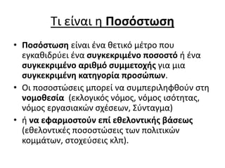 Τι είναι η Ποσόστωση 
• Ποσόστωση είναι ένα θετικό μέτρο που 
εγκαθιδρύει ένα συγκεκριμένο ποσοστό ή ένα 
συγκεκριμένο αριθμό συμμετοχής για μια 
συγκεκριμένη κατηγορία προσώπων. 
• Οι ποσοστώσεις μπορεί να συμπεριληφθούν στη 
νομοθεσία (εκλογικός νόμος, νόμος ισότητας, 
νόμος εργασιακών σχέσεων, Σύνταγμα) 
• ή να εφαρμοστούν επί εθελοντικής βάσεως 
(εθελοντικές ποσοστώσεις των πολιτικών 
κομμάτων, στοχεύσεις κλπ). 
 