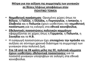 Μέτρα για την αύξηση της συμμετοχής των γυναικών 
σε θέσεις λήψεως αποφάσεων στον 
ΠΟΛΙΤΙΚΟ ΤΟΜΕΑ 
• Νομοθετική ποσόστωση: Ορισμένες χώρες όπως το 
Βέλγιο, η Γαλλία, η Ελλάδα, η Πορτογαλία, η Ισπανία, η 
Σλοβενία και η Πολωνία έχουν υιοθετήσει την νομοθετική 
ποσόστωση για τις εκλογές στα εθνικά κοινοβούλια, 
• Εθελοντικές ποσοστώσεις πολιτικών κομμάτων: 
εφαρμόζονται σε χώρες όπως η Γερμανία, η Πολωνία, η 
Σουηδία και το Η.Β. 
• Η εισαγωγή ποσοστώσεων έχει επιταχύνει την πρόοδο και 
αυξήσει σε σύντομο χρονικό διάστημα τη συμμετοχή των 
γυναικών στην πολιτική ζωή. 
• Στα 18 από τα 28 κράτη μέλη της ΕΕ, πολιτικά κόμματα 
έχουν υιοθετήσει εθελοντικά ποσοστώσεις για το 
ποσοστό γυναικών υποψηφίων σε εκλογές στα εθνικά 
κοινοβούλια. 
 