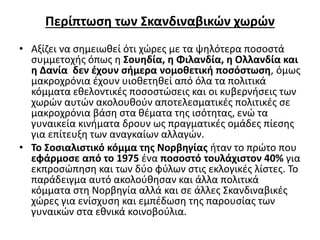 Περίπτωση των Σκανδιναβικών χωρών 
• Αξίζει να σημειωθεί ότι χώρες με τα ψηλότερα ποσοστά 
συμμετοχής όπως η Σουηδία, η Φιλανδία, η Ολλανδία και 
η Δανία δεν έχουν σήμερα νομοθετική ποσόστωση, όμως 
μακροχρόνια έχουν υιοθετηθεί από όλα τα πολιτικά 
κόμματα εθελοντικές ποσοστώσεις και οι κυβερνήσεις των 
χωρών αυτών ακολουθούν αποτελεσματικές πολιτικές σε 
μακροχρόνια βάση στα θέματα της ισότητας, ενώ τα 
γυναικεία κινήματα δρουν ως πραγματικές ομάδες πίεσης 
για επίτευξη των αναγκαίων αλλαγών. 
• Το Σοσιαλιστικό κόμμα της Νορβηγίας ήταν το πρώτο που 
εφάρμοσε από το 1975 ένα ποσοστό τουλάχιστον 40% για 
εκπροσώπηση και των δύο φύλων στις εκλογικές λίστες. Το 
παράδειγμα αυτό ακολούθησαν και άλλα πολιτικά 
κόμματα στη Νορβηγία αλλά και σε άλλες Σκανδιναβικές 
χώρες για ενίσχυση και εμπέδωση της παρουσίας των 
γυναικών στα εθνικά κοινοβούλια. 
 