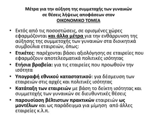 Μέτρα για την αύξηση της συμμετοχής των γυναικών 
σε θέσεις λήψεως αποφάσεων στον 
ΟΙΚΟΝΟΜΙΚΟ ΤΟΜΕΑ 
• Εκτός από τις ποσοστώσεις, σε ορισμένες χώρες 
εφαρμόζονται και άλλα μέτρα για την ενθάρρυνση της 
αύξησης της συμμετοχής των γυναικών στα διοικητικά 
συμβούλια εταιρειών, όπως: 
• Ετικέτες: παρέχονται βάσει αξιολόγησης σε εταιρείες που 
εφαρμόζουν αποτελεσματικά πολιτικές ισότητας 
• Ετήσια βραβεία: για τις εταιρείες που προωθούν την 
ισότητα 
• Υπογραφή εθνικού καταστατικού: για δέσμευση των 
εταιρειών στις αρχές και πολιτικές ισότητας 
• Κατάταξη των εταιρειών με βάση το δείκτη ισότητας και 
συμμετοχής των γυναικών σε διευθυντικές θέσεις 
• παρουσίαση βέλτιστων πρακτικών εταιρειών ως 
μοντέλων και ως παράδειγμα για μίμηση από άλλες 
εταιρείες κ.λ.π. 
 