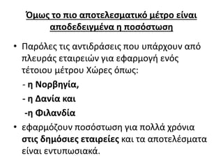 Όμως το πιο αποτελεσματικό μέτρο είναι 
αποδεδειγμένα η ποσόστωση 
• Παρόλες τις αντιδράσεις που υπάρχουν από 
πλευράς εταιρειών για εφαρμογή ενός 
τέτοιου μέτρου Χώρες όπως: 
- η Νορβηγία, 
- η Δανία και 
-η Φιλανδία 
• εφαρμόζουν ποσόστωση για πολλά χρόνια 
στις δημόσιες εταιρείες και τα αποτελέσματα 
είναι εντυπωσιακά. 
 