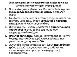 Δέκα λόγοι γιατί 50+ είναι η καλύτερη περίοδος για μια 
γυναίκα να ενεργοποιηθεί επιχειρηματικά 
1. Οι γυναίκες στην ηλικία των 50+ αποτελούν την πιο 
αυξανόμενη ομάδα επιχειρηματιών σε πολλές 
χώρες 
2. Σύμφωνα με έρευνες οι γυναίκες επιχειρηματίες που 
ξεκινούν μετά τα 50 έχουν μεγαλύτερα ποσοστά 
επιτυχίας από νεώτερες γυναίκες. 
3. Οι γυναίκες 50+ έχουν μεγαλύτερη αυτοπεποίθηση 
και ελευθερία στον τρόπο χειρισμού των 
επιχειρηματικών στόχων. 
4. Πλούτος εμπειριών, σοφίας, κατανόησης και κοινής 
λογικής αποτελούν ισχυρά πλεονεκτήματα των 
γυναικών επιχειρηματιών 50+ 
5. Οι γυναίκες επιχειρηματίες 50+ έχουν περισσότερο 
χρόνο με λιγότερες οικογενειακές ευθύνες και 
περισσότερες ευκαιρίες για επιχειρηματική 
δραστηριότητα. 
 