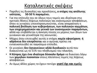 Καταληκτικές σκέψεις 
• Παρόλες τις δυσκολίες και προκλήσεις, ο στόχος της απόλυτης 
ισότητας, 50-50 % παραμένει. 
• Για την επίτευξη του σε όλους τους τομείς και ιδιαίτερα στις 
ηγετικές θέσεις λήψεως πολιτικών και οικονομικών αποφάσεων, 
όπου οι γυναίκες υποεκπροσωπούνται, είναι απαραίτητη η 
πολιτική βούληση των κυβερνήσεων, των πολιτικών κομμάτων, 
των επιχειρηματικών και γενικά των οικονομικών παραγόντων, 
αλλά και επιβάλλεται η άσκηση πίεσης εκ μέρους των ίδιων των 
γυναικών και γενικότερα της κοινωνίας. 
• Μέχρις ότου επιτευχθεί αυτός ο στόχος καμία εφησύχαση ή 
αδράνεια δεν επιτρέπεται και ο αγώνας πρέπει να 
εντατικοποιηθεί σε παγκόσμιο επίπεδο. 
• Οι γυναίκες δεν ζητιανεύουν αλλά διεκδικούν αυτά που 
δικαιούνται ως το 51% του πληθυσμού του πλανήτη. 
• Η Κύπρος έχει ένα ιδιαίτερα δύσκολο δρόμο να διανύσει λόγω 
των χαμηλών ποσοστών στους πλείστους τομείς της λήψεως 
αποφάσεων. 
• Αν όμως άλλες χώρες το έχουν πετύχει γιατί όχι και εμείς; 
 