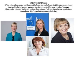 ΥΠΟΥΡΓΟΙ ΕΞΩΤΕΡΙΚΩΝ: 
Η Ύπατη Εκπρόσωπος για την Εξωτερική Πολιτική και την Πολιτική Ασφάλειας είναι γυναίκα, η 
Federica Mogherini από την Ιταλία, ενώ υπάρχουν μόνο άλλες τρεις γυναίκες Υπουργοί 
Εξωτερικών, η Margot Wallström της Σουηδίας, η Vesna Pusić της Κροατίας και η πρόσφατα 
διορισθείσα Keit Pentus-Rosimannus της Εσθονίας 
 