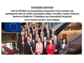 ΕΥΡΩΠΑΪΚΗ ΕΠΙΤΡΟΠΗ 
Από τα 28 Μέλη της Ευρωπαϊκής Επιτροπής 9 είναι γυναίκες και 
προέρχονται από την Ιταλία, Βουλγαρία, Βέλγιο, Σουηδία, Τσεχία, Πολωνία, 
Δανία και Σλοβενία. Ο Πρόεδρος της Ευρωπαϊκής Επιτροπής 
(Jean-Claude Juncker) είναι άνδρας. 
 