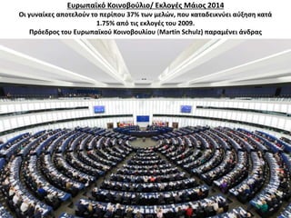 Ευρωπαϊκό Κοινοβούλιο/ Εκλογές Μάιος 2014 
Οι γυναίκες αποτελούν το περίπου 37% των μελών, που καταδεικνύει αύξηση κατά 
1.75% από τις εκλογές του 2009. 
Πρόεδρος του Ευρωπαϊκού Κοινοβουλίου (Martin Schulz) παραμένει άνδρας 
 