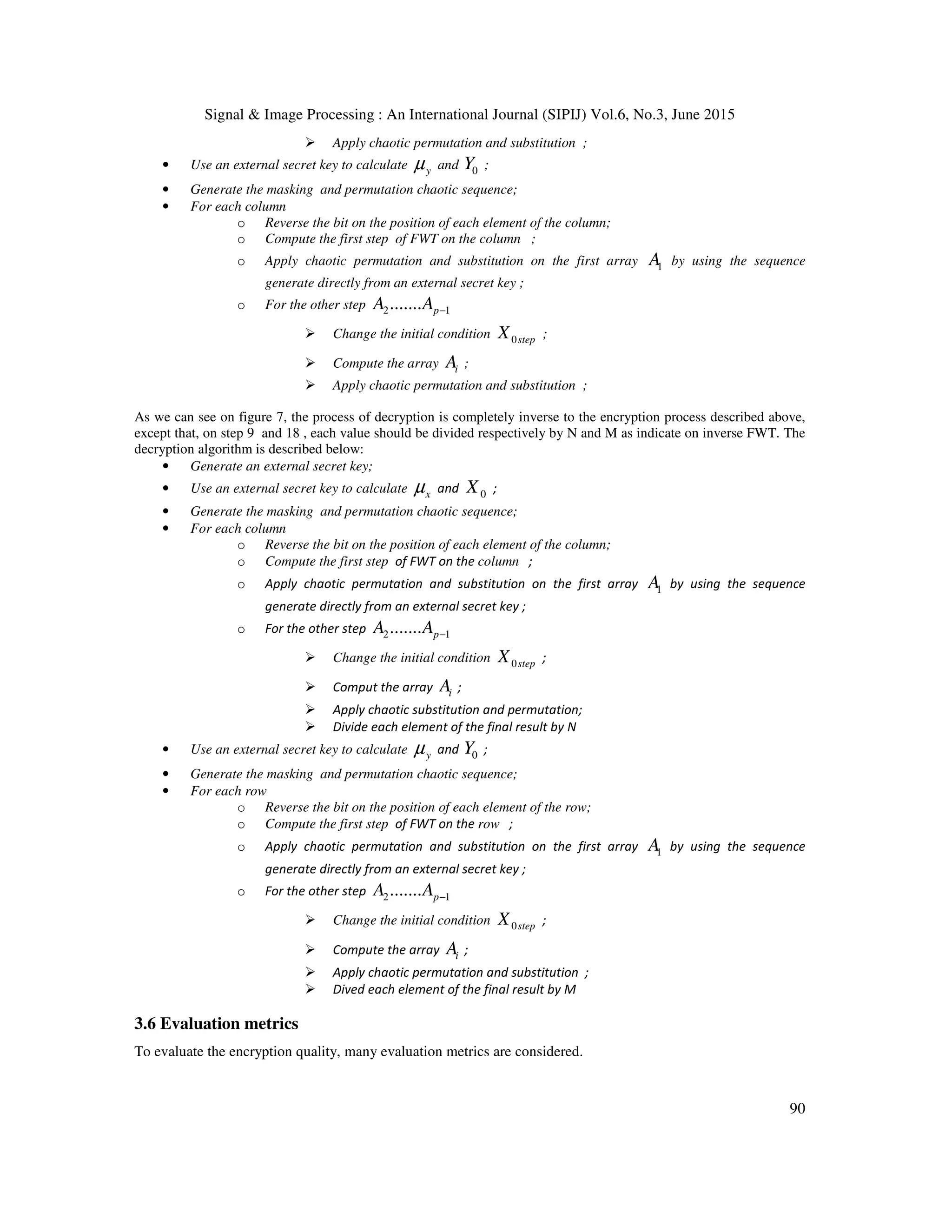 Signal & Image Processing : An International Journal (SIPIJ) Vol.6, No.3, June 2015
90
Apply chaotic permutation and substitution ;
• Use an external secret key to calculate yµ and 0Y ;
• Generate the masking and permutation chaotic sequence;
• For each column
o Reverse the bit on the position of each element of the column;
o Compute the first step of FWT on the column ;
o Apply chaotic permutation and substitution on the first array 1A by using the sequence
generate directly from an external secret key ;
o For the other step 2 1....... pA A −
Change the initial condition 0stepX ;
Compute the array iA ;
Apply chaotic permutation and substitution ;
As we can see on figure 7, the process of decryption is completely inverse to the encryption process described above,
except that, on step 9 and 18 , each value should be divided respectively by N and M as indicate on inverse FWT. The
decryption algorithm is described below:
• Generate an external secret key;
• Use an external secret key to calculate xµ and 0X ;
• Generate the masking and permutation chaotic sequence;
• For each column
o Reverse the bit on the position of each element of the column;
o Compute the first step of FWT on the column ;
o Apply chaotic permutation and substitution on the first array 1A by using the sequence
generate directly from an external secret key ;
o For the other step 2 1....... pA A −
Change the initial condition 0stepX ;
Comput the array iA ;
Apply chaotic substitution and permutation;
Divide each element of the final result by N
• Use an external secret key to calculate yµ and 0Y ;
• Generate the masking and permutation chaotic sequence;
• For each row
o Reverse the bit on the position of each element of the row;
o Compute the first step of FWT on the row ;
o Apply chaotic permutation and substitution on the first array 1A by using the sequence
generate directly from an external secret key ;
o For the other step 2 1....... pA A −
Change the initial condition 0stepX ;
Compute the array iA ;
Apply chaotic permutation and substitution ;
Dived each element of the final result by M
3.6 Evaluation metrics
To evaluate the encryption quality, many evaluation metrics are considered.
 