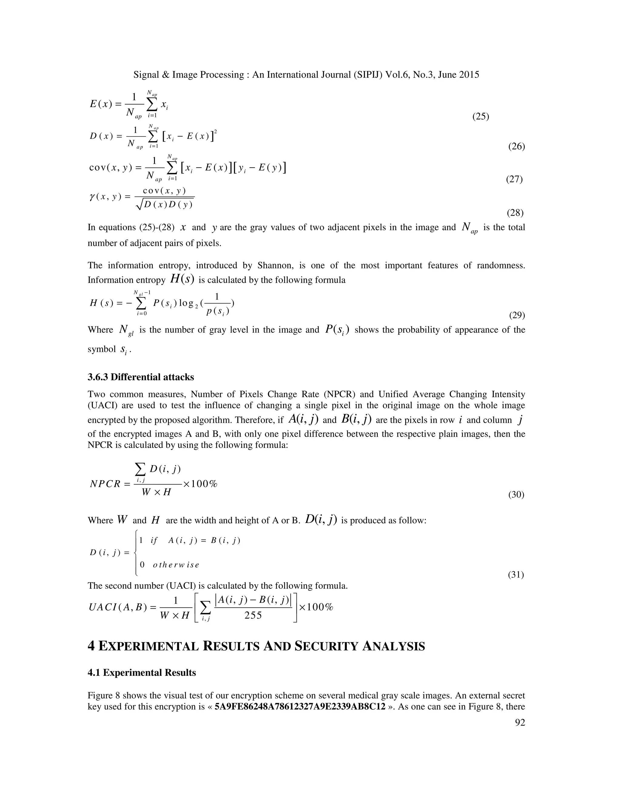 Signal & Image Processing : An International Journal (SIPIJ) Vol.6, No.3, June 2015
92
1
1
( )
apN
i
iap
E x x
N =
= ∑
(25)
[ ]
2
1
1
( ) ( )
a pN
i
ia p
D x x E x
N =
= −∑
(26)
[ ][ ]
1
1
cov( , ) ( ) ( )
apN
i i
iap
x y x E x y E y
N =
= − −∑
(27)
cov( , )
( , )
( ) ( )
x y
x y
D x D y
γ =
(28)
In equations (25)-(28) x and y are the gray values of two adjacent pixels in the image and apN is the total
number of adjacent pairs of pixels.
The information entropy, introduced by Shannon, is one of the most important features of randomness.
Information entropy ( )H s is calculated by the following formula
1
2
0
1
( ) ( ) log ( )
( )
glN
i
i i
H s P s
p s
−
=
= − ∑
(29)
Where glN is the number of gray level in the image and ( )iP s shows the probability of appearance of the
symbol is .
3.6.3 Differential attacks
Two common measures, Number of Pixels Change Rate (NPCR) and Unified Average Changing Intensity
(UACI) are used to test the influence of changing a single pixel in the original image on the whole image
encrypted by the proposed algorithm. Therefore, if ( , )A i j and ( , )B i j are the pixels in row i and column j
of the encrypted images A and B, with only one pixel difference between the respective plain images, then the
NPCR is calculated by using the following formula:
,
( , )
100%
i j
D i j
NPCR
W H
= ×
×
∑
(30)
Where W and H are the width and height of A or B. ( , )D i j is produced as follow:
1 ( , ) ( , )
( , )
0
if A i j B i j
D i j
o th e r w is e

=
= 

 (31)
The second number (UACI) is calculated by the following formula.
,
( , ) ( , )1
( , ) 100%
255i j
A i j B i j
UACI A B
W H
 −
= × 
×  
∑
4 EXPERIMENTAL RESULTS AND SECURITY ANALYSIS
4.1 Experimental Results
Figure 8 shows the visual test of our encryption scheme on several medical gray scale images. An external secret
key used for this encryption is « 5A9FE86248A78612327A9E2339AB8C12 ». As one can see in Figure 8, there
 