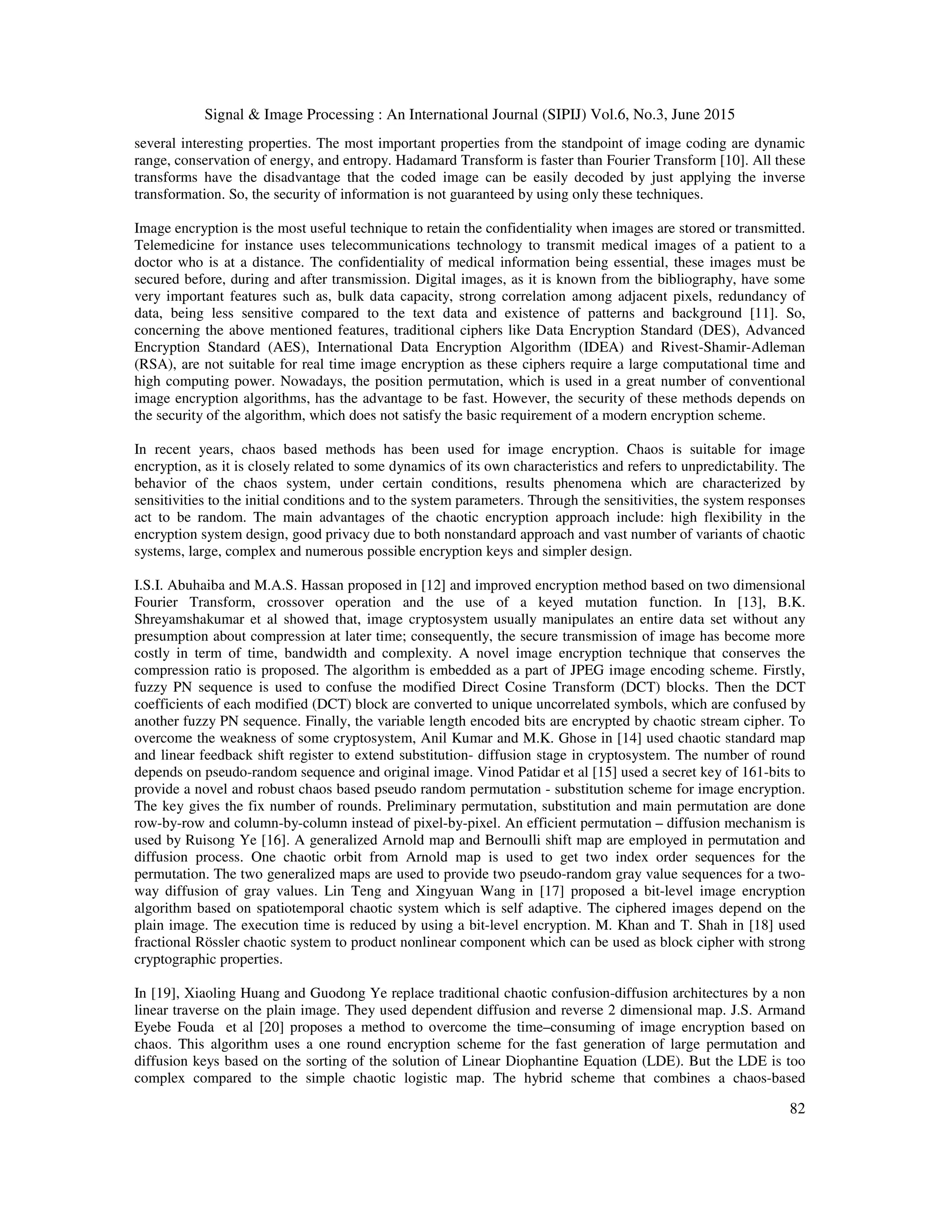 Signal & Image Processing : An International Journal (SIPIJ) Vol.6, No.3, June 2015
82
several interesting properties. The most important properties from the standpoint of image coding are dynamic
range, conservation of energy, and entropy. Hadamard Transform is faster than Fourier Transform [10]. All these
transforms have the disadvantage that the coded image can be easily decoded by just applying the inverse
transformation. So, the security of information is not guaranteed by using only these techniques.
Image encryption is the most useful technique to retain the confidentiality when images are stored or transmitted.
Telemedicine for instance uses telecommunications technology to transmit medical images of a patient to a
doctor who is at a distance. The confidentiality of medical information being essential, these images must be
secured before, during and after transmission. Digital images, as it is known from the bibliography, have some
very important features such as, bulk data capacity, strong correlation among adjacent pixels, redundancy of
data, being less sensitive compared to the text data and existence of patterns and background [11]. So,
concerning the above mentioned features, traditional ciphers like Data Encryption Standard (DES), Advanced
Encryption Standard (AES), International Data Encryption Algorithm (IDEA) and Rivest-Shamir-Adleman
(RSA), are not suitable for real time image encryption as these ciphers require a large computational time and
high computing power. Nowadays, the position permutation, which is used in a great number of conventional
image encryption algorithms, has the advantage to be fast. However, the security of these methods depends on
the security of the algorithm, which does not satisfy the basic requirement of a modern encryption scheme.
In recent years, chaos based methods has been used for image encryption. Chaos is suitable for image
encryption, as it is closely related to some dynamics of its own characteristics and refers to unpredictability. The
behavior of the chaos system, under certain conditions, results phenomena which are characterized by
sensitivities to the initial conditions and to the system parameters. Through the sensitivities, the system responses
act to be random. The main advantages of the chaotic encryption approach include: high flexibility in the
encryption system design, good privacy due to both nonstandard approach and vast number of variants of chaotic
systems, large, complex and numerous possible encryption keys and simpler design.
I.S.I. Abuhaiba and M.A.S. Hassan proposed in [12] and improved encryption method based on two dimensional
Fourier Transform, crossover operation and the use of a keyed mutation function. In [13], B.K.
Shreyamshakumar et al showed that, image cryptosystem usually manipulates an entire data set without any
presumption about compression at later time; consequently, the secure transmission of image has become more
costly in term of time, bandwidth and complexity. A novel image encryption technique that conserves the
compression ratio is proposed. The algorithm is embedded as a part of JPEG image encoding scheme. Firstly,
fuzzy PN sequence is used to confuse the modified Direct Cosine Transform (DCT) blocks. Then the DCT
coefficients of each modified (DCT) block are converted to unique uncorrelated symbols, which are confused by
another fuzzy PN sequence. Finally, the variable length encoded bits are encrypted by chaotic stream cipher. To
overcome the weakness of some cryptosystem, Anil Kumar and M.K. Ghose in [14] used chaotic standard map
and linear feedback shift register to extend substitution- diffusion stage in cryptosystem. The number of round
depends on pseudo-random sequence and original image. Vinod Patidar et al [15] used a secret key of 161-bits to
provide a novel and robust chaos based pseudo random permutation - substitution scheme for image encryption.
The key gives the fix number of rounds. Preliminary permutation, substitution and main permutation are done
row-by-row and column-by-column instead of pixel-by-pixel. An efficient permutation – diffusion mechanism is
used by Ruisong Ye [16]. A generalized Arnold map and Bernoulli shift map are employed in permutation and
diffusion process. One chaotic orbit from Arnold map is used to get two index order sequences for the
permutation. The two generalized maps are used to provide two pseudo-random gray value sequences for a two-
way diffusion of gray values. Lin Teng and Xingyuan Wang in [17] proposed a bit-level image encryption
algorithm based on spatiotemporal chaotic system which is self adaptive. The ciphered images depend on the
plain image. The execution time is reduced by using a bit-level encryption. M. Khan and T. Shah in [18] used
fractional Rössler chaotic system to product nonlinear component which can be used as block cipher with strong
cryptographic properties.
In [19], Xiaoling Huang and Guodong Ye replace traditional chaotic confusion-diffusion architectures by a non
linear traverse on the plain image. They used dependent diffusion and reverse 2 dimensional map. J.S. Armand
Eyebe Fouda et al [20] proposes a method to overcome the time–consuming of image encryption based on
chaos. This algorithm uses a one round encryption scheme for the fast generation of large permutation and
diffusion keys based on the sorting of the solution of Linear Diophantine Equation (LDE). But the LDE is too
complex compared to the simple chaotic logistic map. The hybrid scheme that combines a chaos-based
 