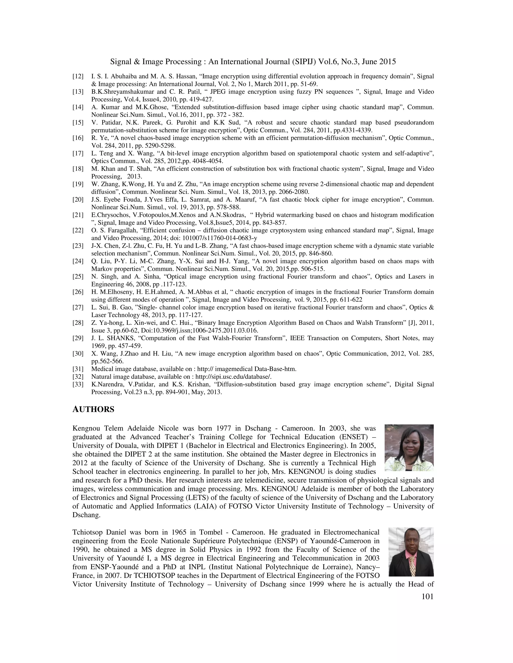 Signal & Image Processing : An International Journal (SIPIJ) Vol.6, No.3, June 2015
101
[12] I. S. I. Abuhaiba and M. A. S. Hassan, “Image encryption using differential evolution approach in frequency domain”, Signal
& Image processing: An International Journal, Vol. 2, No 1, March 2011, pp. 51-69.
[13] B.K.Shreyamshakumar and C. R. Patil, “ JPEG image encryption using fuzzy PN sequences ”, Signal, Image and Video
Processing, Vol.4, Issue4, 2010, pp. 419-427.
[14] A. Kumar and M.K.Ghose, “Extended substitution-diffusion based image cipher using chaotic standard map”, Commun.
Nonlinear Sci.Num. Simul., Vol.16, 2011, pp. 372 - 382.
[15] V. Patidar, N.K. Pareek, G. Purohit and K.K Sud, “A robust and secure chaotic standard map based pseudorandom
permutation-substitution scheme for image encryption”, Optic Commun., Vol. 284, 2011, pp.4331-4339.
[16] R. Ye, “A novel chaos-based image encryption scheme with an efficient permutation-diffusion mechanism”, Optic Commun.,
Vol. 284, 2011, pp. 5290-5298.
[17] L. Teng and X. Wang, “A bit-level image encryption algorithm based on spatiotemporal chaotic system and self-adaptive”,
Optics Commun., Vol. 285, 2012,pp. 4048-4054.
[18] M. Khan and T. Shah, “An efficient construction of substitution box with fractional chaotic system”, Signal, Image and Video
Processing, 2013.
[19] W. Zhang, K.Wong, H. Yu and Z. Zhu, “An image encryption scheme using reverse 2-dimensional chaotic map and dependent
diffusion”, Commun. Nonlinear Sci. Num. Simul., Vol. 18, 2013, pp. 2066-2080.
[20] J.S. Eyebe Fouda, J.Yves Effa, L. Samrat, and A. Maaruf, “A fast chaotic block cipher for image encryption”, Commun.
Nonlinear Sci.Num. Simul., vol. 19, 2013, pp. 578-588.
[21] E.Chrysochos, V.Fotopoulos,M.Xenos and A.N.Skodras, “ Hybrid watermarking based on chaos and histogram modification
”, Signal, Image and Video Processing, Vol.8,Issue5, 2014, pp. 843-857.
[22] O. S. Faragallah, “Efficient confusion – diffusion chaotic image cryptosystem using enhanced standard map”, Signal, Image
and Video Processing, 2014; doi: 101007/s11760-014-0683-y
[23] J-X. Chen, Z-l. Zhu, C. Fu, H. Yu and L-B. Zhang, “A fast chaos-based image encryption scheme with a dynamic state variable
selection mechanism”, Commun. Nonlinear Sci.Num. Simul., Vol. 20, 2015, pp. 846-860.
[24] Q. Liu, P-Y. Li, M-C. Zhang, Y-X. Sui and H-J. Yang, “A novel image encryption algorithm based on chaos maps with
Markov properties”, Commun. Nonlinear Sci.Num. Simul., Vol. 20, 2015,pp. 506-515.
[25] N. Singh, and A. Sinha, “Optical image encryption using fractional Fourier transform and chaos”, Optics and Lasers in
Engineering 46, 2008, pp .117-123.
[26] H. M.Elhoseny, H. E.H.ahmed, A. M.Abbas et al, “ chaotic encryption of images in the fractional Fourier Transform domain
using different modes of operation ”, Signal, Image and Video Processing, vol. 9, 2015, pp. 611-622
[27] L. Sui, B. Gao, ”Single- channel color image encryption based on iterative fractional Fourier transform and chaos”, Optics &
Laser Technology 48, 2013, pp. 117-127.
[28] Z. Ya-hong, L. Xin-wei, and C. Hui., “Binary Image Encryption Algorithm Based on Chaos and Walsh Transform” [J], 2011,
Issue 3, pp.60-62, Doi:10.3969/j.issn;1006-2475.2011.03.016.
[29] J. L. SHANKS, “Computation of the Fast Walsh-Fourier Transform”, IEEE Transaction on Computers, Short Notes, may
1969, pp. 457-459.
[30] X. Wang, J.Zhao and H. Liu, “A new image encryption algorithm based on chaos”, Optic Communication, 2012, Vol. 285,
pp.562-566.
[31] Medical image database, available on : http:// imagemedical Data-Base-htm.
[32] Natural image database, available on : http://sipi.usc.edu/database/.
[33] K.Narendra, V.Patidar, and K.S. Krishan, “Diffusion-substitution based gray image encryption scheme”, Digital Signal
Processing, Vol.23 n.3, pp. 894-901, May, 2013.
AUTHORS
Kengnou Telem Adelaide Nicole was born 1977 in Dschang - Cameroon. In 2003, she was
graduated at the Advanced Teacher’s Training College for Technical Education (ENSET) –
University of Douala, with DIPET 1 (Bachelor in Electrical and Electronics Engineering). In 2005,
she obtained the DIPET 2 at the same institution. She obtained the Master degree in Electronics in
2012 at the faculty of Science of the University of Dschang. She is currently a Technical High
School teacher in electronics engineering. In parallel to her job, Mrs. KENGNOU is doing studies
and research for a PhD thesis. Her research interests are telemedicine, secure transmission of physiological signals and
images, wireless communication and image processing. Mrs. KENGNOU Adelaide is member of both the Laboratory
of Electronics and Signal Processing (LETS) of the faculty of science of the University of Dschang and the Laboratory
of Automatic and Applied Informatics (LAIA) of FOTSO Victor University Institute of Technology – University of
Dschang.
Tchiotsop Daniel was born in 1965 in Tombel - Cameroon. He graduated in Electromechanical
engineering from the Ecole Nationale Supérieure Polytechnique (ENSP) of Yaoundé-Cameroon in
1990, he obtained a MS degree in Solid Physics in 1992 from the Faculty of Science of the
University of Yaoundé I, a MS degree in Electrical Engineering and Telecommunication in 2003
from ENSP-Yaoundé and a PhD at INPL (Institut National Polytechnique de Lorraine), Nancy–
France, in 2007. Dr TCHIOTSOP teaches in the Department of Electrical Engineering of the FOTSO
Victor University Institute of Technology – University of Dschang since 1999 where he is actually the Head of
 