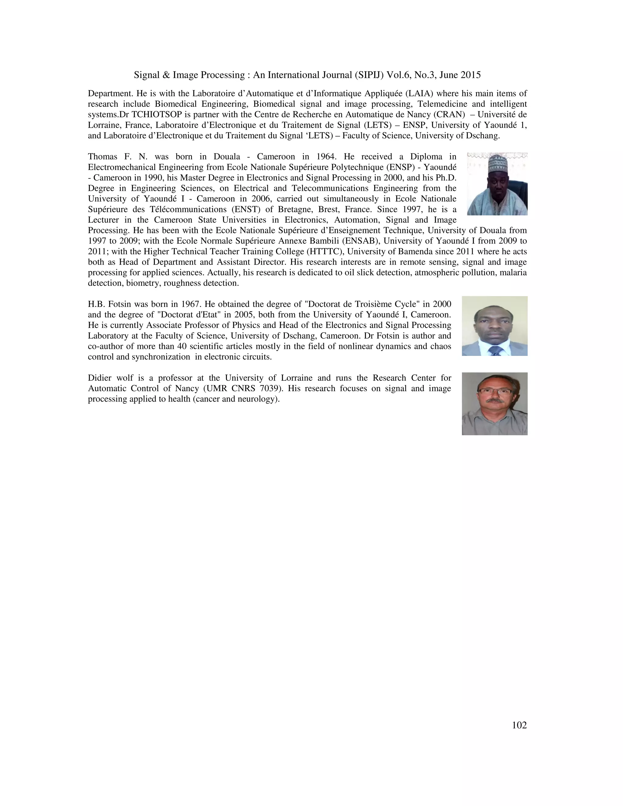 Signal & Image Processing : An International Journal (SIPIJ) Vol.6, No.3, June 2015
102
Department. He is with the Laboratoire d’Automatique et d’Informatique Appliquée (LAIA) where his main items of
research include Biomedical Engineering, Biomedical signal and image processing, Telemedicine and intelligent
systems.Dr TCHIOTSOP is partner with the Centre de Recherche en Automatique de Nancy (CRAN) – Université de
Lorraine, France, Laboratoire d’Electronique et du Traitement de Signal (LETS) – ENSP, University of Yaoundé 1,
and Laboratoire d’Electronique et du Traitement du Signal ‘LETS) – Faculty of Science, University of Dschang.
Thomas F. N. was born in Douala - Cameroon in 1964. He received a Diploma in
Electromechanical Engineering from Ecole Nationale Supérieure Polytechnique (ENSP) - Yaoundé
- Cameroon in 1990, his Master Degree in Electronics and Signal Processing in 2000, and his Ph.D.
Degree in Engineering Sciences, on Electrical and Telecommunications Engineering from the
University of Yaoundé I - Cameroon in 2006, carried out simultaneously in Ecole Nationale
Supérieure des Télécommunications (ENST) of Bretagne, Brest, France. Since 1997, he is a
Lecturer in the Cameroon State Universities in Electronics, Automation, Signal and Image
Processing. He has been with the Ecole Nationale Supérieure d’Enseignement Technique, University of Douala from
1997 to 2009; with the Ecole Normale Supérieure Annexe Bambili (ENSAB), University of Yaoundé I from 2009 to
2011; with the Higher Technical Teacher Training College (HTTTC), University of Bamenda since 2011 where he acts
both as Head of Department and Assistant Director. His research interests are in remote sensing, signal and image
processing for applied sciences. Actually, his research is dedicated to oil slick detection, atmospheric pollution, malaria
detection, biometry, roughness detection.
H.B. Fotsin was born in 1967. He obtained the degree of "Doctorat de Troisième Cycle" in 2000
and the degree of "Doctorat d'Etat" in 2005, both from the University of Yaoundé I, Cameroon.
He is currently Associate Professor of Physics and Head of the Electronics and Signal Processing
Laboratory at the Faculty of Science, University of Dschang, Cameroon. Dr Fotsin is author and
co-author of more than 40 scientific articles mostly in the field of nonlinear dynamics and chaos
control and synchronization in electronic circuits.
Didier wolf is a professor at the University of Lorraine and runs the Research Center for
Automatic Control of Nancy (UMR CNRS 7039). His research focuses on signal and image
processing applied to health (cancer and neurology).
 