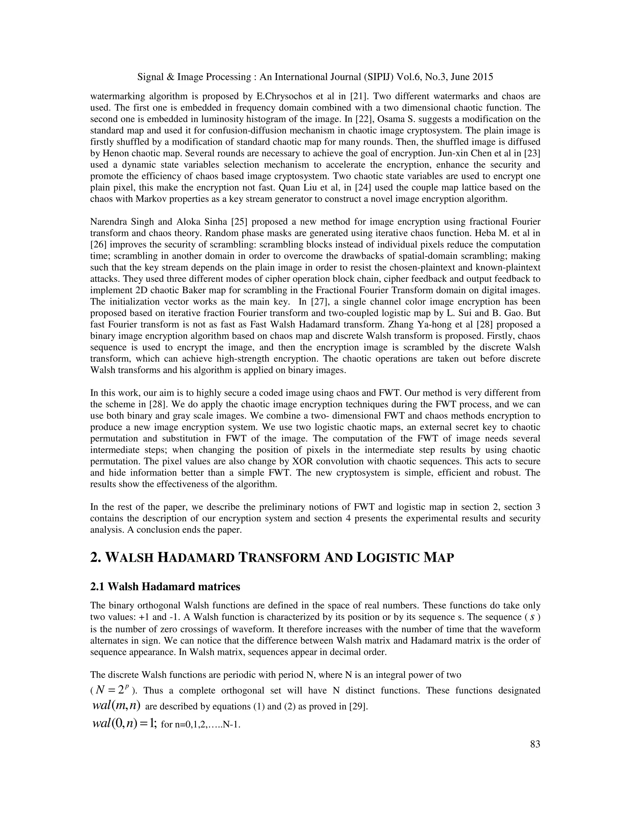 Signal & Image Processing : An International Journal (SIPIJ) Vol.6, No.3, June 2015
83
watermarking algorithm is proposed by E.Chrysochos et al in [21]. Two different watermarks and chaos are
used. The first one is embedded in frequency domain combined with a two dimensional chaotic function. The
second one is embedded in luminosity histogram of the image. In [22], Osama S. suggests a modification on the
standard map and used it for confusion-diffusion mechanism in chaotic image cryptosystem. The plain image is
firstly shuffled by a modification of standard chaotic map for many rounds. Then, the shuffled image is diffused
by Henon chaotic map. Several rounds are necessary to achieve the goal of encryption. Jun-xin Chen et al in [23]
used a dynamic state variables selection mechanism to accelerate the encryption, enhance the security and
promote the efficiency of chaos based image cryptosystem. Two chaotic state variables are used to encrypt one
plain pixel, this make the encryption not fast. Quan Liu et al, in [24] used the couple map lattice based on the
chaos with Markov properties as a key stream generator to construct a novel image encryption algorithm.
Narendra Singh and Aloka Sinha [25] proposed a new method for image encryption using fractional Fourier
transform and chaos theory. Random phase masks are generated using iterative chaos function. Heba M. et al in
[26] improves the security of scrambling: scrambling blocks instead of individual pixels reduce the computation
time; scrambling in another domain in order to overcome the drawbacks of spatial-domain scrambling; making
such that the key stream depends on the plain image in order to resist the chosen-plaintext and known-plaintext
attacks. They used three different modes of cipher operation block chain, cipher feedback and output feedback to
implement 2D chaotic Baker map for scrambling in the Fractional Fourier Transform domain on digital images.
The initialization vector works as the main key. In [27], a single channel color image encryption has been
proposed based on iterative fraction Fourier transform and two-coupled logistic map by L. Sui and B. Gao. But
fast Fourier transform is not as fast as Fast Walsh Hadamard transform. Zhang Ya-hong et al [28] proposed a
binary image encryption algorithm based on chaos map and discrete Walsh transform is proposed. Firstly, chaos
sequence is used to encrypt the image, and then the encryption image is scrambled by the discrete Walsh
transform, which can achieve high-strength encryption. The chaotic operations are taken out before discrete
Walsh transforms and his algorithm is applied on binary images.
In this work, our aim is to highly secure a coded image using chaos and FWT. Our method is very different from
the scheme in [28]. We do apply the chaotic image encryption techniques during the FWT process, and we can
use both binary and gray scale images. We combine a two- dimensional FWT and chaos methods encryption to
produce a new image encryption system. We use two logistic chaotic maps, an external secret key to chaotic
permutation and substitution in FWT of the image. The computation of the FWT of image needs several
intermediate steps; when changing the position of pixels in the intermediate step results by using chaotic
permutation. The pixel values are also change by XOR convolution with chaotic sequences. This acts to secure
and hide information better than a simple FWT. The new cryptosystem is simple, efficient and robust. The
results show the effectiveness of the algorithm.
In the rest of the paper, we describe the preliminary notions of FWT and logistic map in section 2, section 3
contains the description of our encryption system and section 4 presents the experimental results and security
analysis. A conclusion ends the paper.
2. WALSH HADAMARD TRANSFORM AND LOGISTIC MAP
2.1 Walsh Hadamard matrices
The binary orthogonal Walsh functions are defined in the space of real numbers. These functions do take only
two values: +1 and -1. A Walsh function is characterized by its position or by its sequence s. The sequence ( s )
is the number of zero crossings of waveform. It therefore increases with the number of time that the waveform
alternates in sign. We can notice that the difference between Walsh matrix and Hadamard matrix is the order of
sequence appearance. In Walsh matrix, sequences appear in decimal order.
The discrete Walsh functions are periodic with period N, where N is an integral power of two
( 2p
N = ). Thus a complete orthogonal set will have N distinct functions. These functions designated
( , )wal m n are described by equations (1) and (2) as proved in [29].
(0, ) 1;wal n = for n=0,1,2,…..N-1.
 