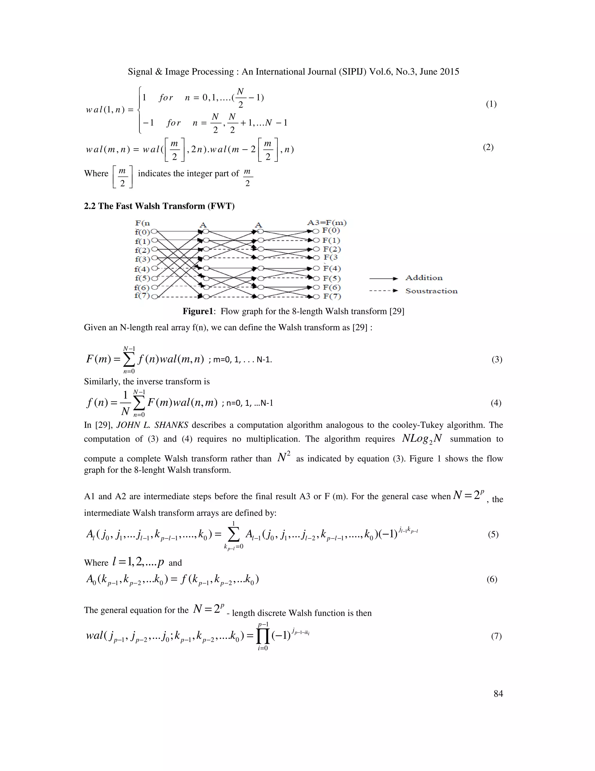 Signal & Image Processing : An International Journal (SIPIJ) Vol.6, No.3, June 2015
84
1 0,1,....( 1)
2(1, )
1 , 1,... 1
2 2
N
for n
w al n
N N
for n N

= −
= 
 − = + −

(1)
( , ) ( , 2 ). ( 2 , )
2 2
m m
wal m n wal n wal m n
   
= −      
(2)
Where
2
m 
  
indicates the integer part of
2
m
2.2 The Fast Walsh Transform (FWT)
Figure1: Flow graph for the 8-length Walsh transform [29]
Given an N-length real array f(n), we can define the Walsh transform as [29] :
1
0
( ) ( ) ( , )
N
n
F m f n wal m n
−
=
= ∑ ; m=0, 1, . . . N-1. (3)
Similarly, the inverse transform is
1
0
1
( ) ( ) ( , )
N
n
f n F m wal n m
N
−
=
= ∑ ; n=0, 1, …N-1 (4)
In [29], JOHN L. SHANKS describes a computation algorithm analogous to the cooley-Tukey algorithm. The
computation of (3) and (4) requires no multiplication. The algorithm requires 2NLog N summation to
compute a complete Walsh transform rather than
2
N as indicated by equation (3). Figure 1 shows the flow
graph for the 8-lenght Walsh transform.
A1 and A2 are intermediate steps before the final result A3 or F (m). For the general case when 2p
N = , the
intermediate Walsh transform arrays are defined by:
1
1
0 1 1 1 0 1 0 1 2 1 0
0
( , ,... , ,...., ) ( , ,... , ,...., )( 1) l p l
p l
j k
l l p l l l p l
k
A j j j k k A j j j k k − −
−
− − − − − − −
=
= −∑ (5)
Where 1,2,....l p= and
0 1 2 0 1 2 0( , ,... ) ( , ,... )p p p pA k k k f k k k− − − −= (6)
The general equation for the 2p
N = - length discrete Walsh function is then
1
1
1 2 0 1 2 0
0
( , ,... ; , ,.... ) ( 1) p iki
p
j
p p p p
i
wal j j j k k k − −
−
− − − −
=
= −∏ (7)
 